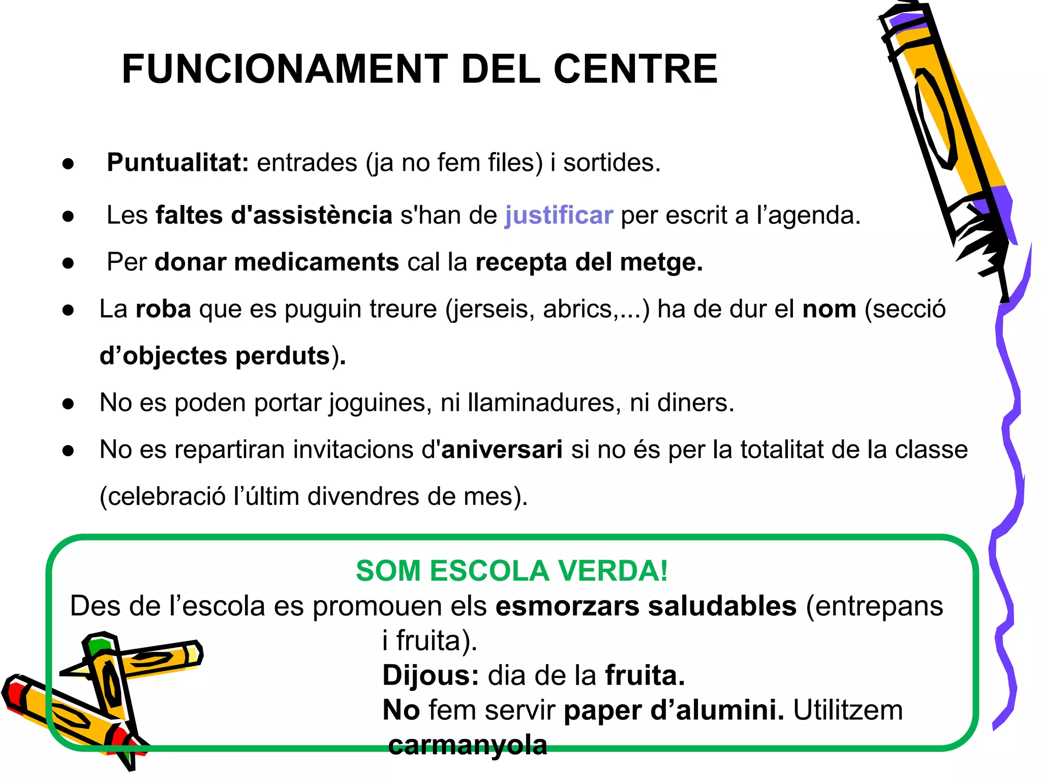 FUNCIONAMENT DEL CENTRE
● Puntualitat: entrades (ja no fem files) i sortides.
● Les faltes d'assistència s'han de justificar per escrit a l’agenda.
● Per donar medicaments cal la recepta del metge.
● La roba que es puguin treure (jerseis, abrics,...) ha de dur el nom (secció
d’objectes perduts).
● No es poden portar joguines, ni llaminadures, ni diners.
● No es repartiran invitacions d'aniversari si no és per la totalitat de la classe
(celebració l’últim divendres de mes).
SOM ESCOLA VERDA!
Des de l’escola es promouen els esmorzars saludables (entrepans
i fruita).
Dijous: dia de la fruita.
No fem servir paper d’alumini. Utilitzem
carmanyola
 