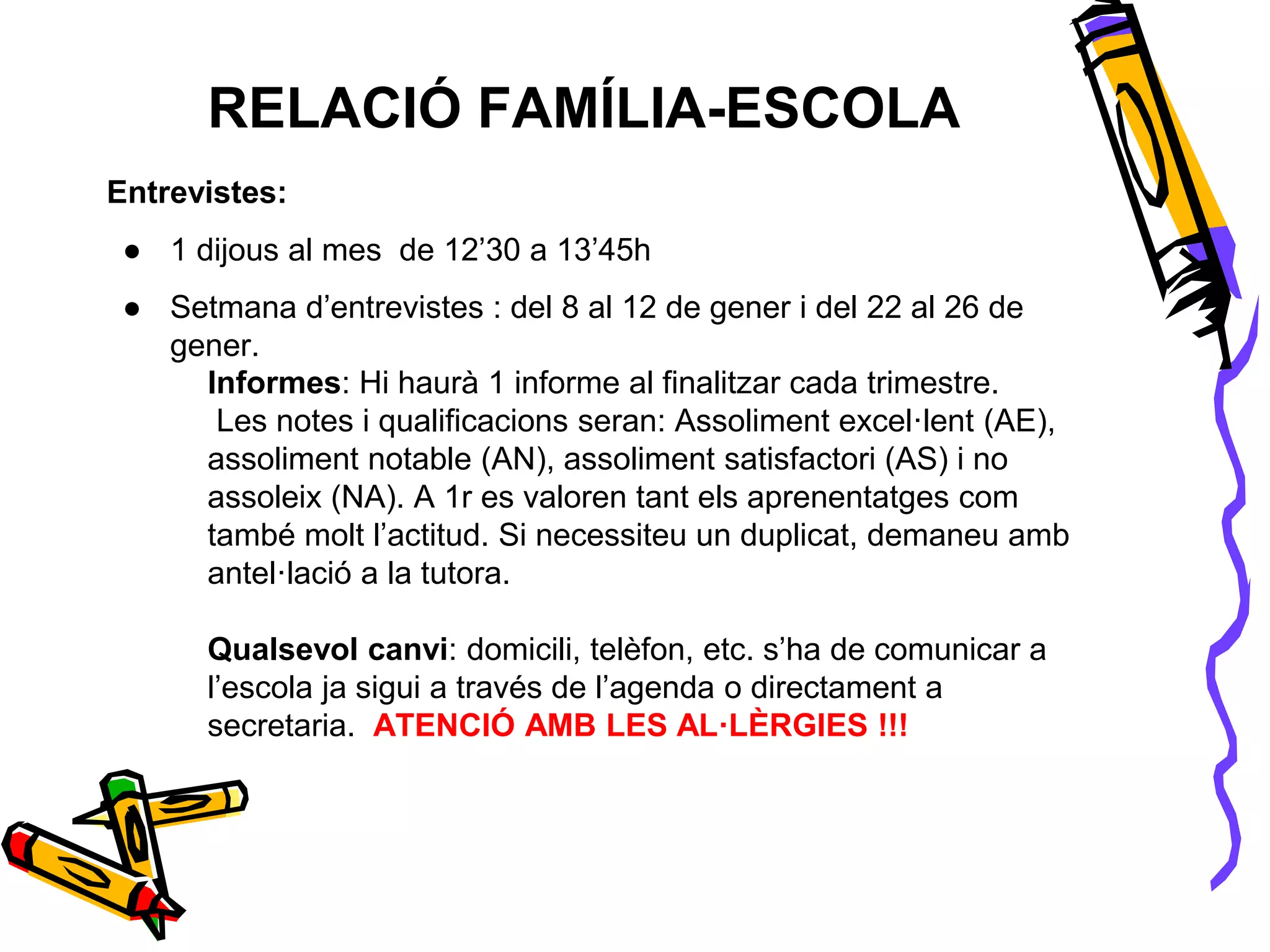 RELACIÓ FAMÍLIA-ESCOLA
Informes: Hi haurà 1 informe al finalitzar cada trimestre.
Les notes i qualificacions seran: Assoliment excel·lent (AE),
assoliment notable (AN), assoliment satisfactori (AS) i no
assoleix (NA). A 1r es valoren tant els aprenentatges com
també molt l’actitud. Si necessiteu un duplicat, demaneu amb
antel·lació a la tutora.
Qualsevol canvi: domicili, telèfon, etc. s’ha de comunicar a
l’escola ja sigui a través de l’agenda o directament a
secretaria. ATENCIÓ AMB LES AL·LÈRGIES !!!
Entrevistes:
● 1 dijous al mes de 12’30 a 13’45h
● Setmana d’entrevistes : del 8 al 12 de gener i del 22 al 26 de
gener.
 