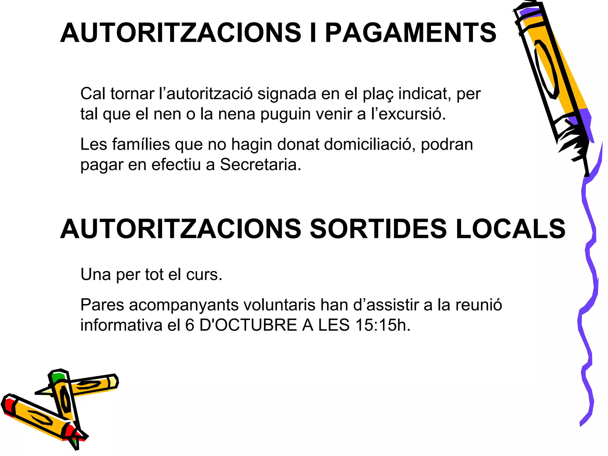 AUTORITZACIONS I PAGAMENTS
Cal tornar l’autorització signada en el plaç indicat, per
tal que el nen o la nena puguin venir a l’excursió.
Les famílies que no hagin donat domiciliació, podran
pagar en efectiu a Secretaria.
AUTORITZACIONS SORTIDES LOCALS
Una per tot el curs.
Pares acompanyants voluntaris han d’assistir a la reunió
informativa el 6 D'OCTUBRE A LES 15:15h.
 