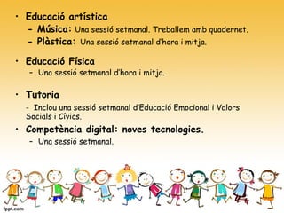 • Educació artística
- Música: Una sessió setmanal. Treballem amb quadernet.
- Plàstica: Una sessió setmanal d’hora i mitja.
• Educació Física
– Una sessió setmanal d’hora i mitja.
• Tutoria
- Inclou una sessió setmanal d’Educació Emocional i Valors
Socials i Cívics.
• Competència digital: noves tecnologies.
– Una sessió setmanal.
 