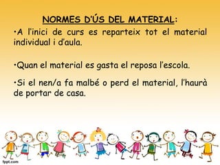 NORMES D’ÚS DEL MATERIAL:
•A l’inici de curs es reparteix tot el material
individual i d’aula.
•Quan el material es gasta el reposa l’escola.
•Si el nen/a fa malbé o perd el material, l’haurà
de portar de casa.
 
