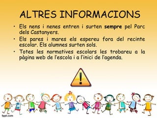 ALTRES INFORMACIONS
• Els nens i nenes entren i surten sempre pel Parc
dels Castanyers.
• Els pares i mares els espereu fora del recinte
escolar. Els alumnes surten sols.
• Totes les normatives escolars les trobareu a la
pàgina web de l’escola i a l’inici de l’agenda.
 