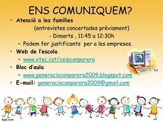 ENS COMUNIQUEM?
• Atenció a les famílies
(entrevistes concertades prèviament)
- Dimarts , 11:45 a 12:30h
– Podem fer justificants per a les empreses.
• Web de l’escola
– www.xtec.cat/ceipcanparera
• Bloc d’aula
– www.generaciocanparera2009.blogspot.com
• E-mail: generaciocanparera2009@gmail.com
 