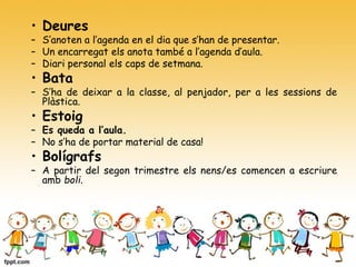 • Deures
– S’anoten a l’agenda en el dia que s’han de presentar.
– Un encarregat els anota també a l’agenda d’aula.
– Diari personal els caps de setmana.
• Bata
– S’ha de deixar a la classe, al penjador, per a les sessions de
Plàstica.
• Estoig
– Es queda a l’aula.
– No s’ha de portar material de casa!
• Bolígrafs
– A partir del segon trimestre els nens/es comencen a escriure
amb boli.
 