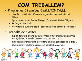 COM TREBALLEM?
• Programació i avaluació MULTINIVELL
– Nivells i activitats diferents segons les necessitats del
nen/a.
– Agrupaments flexibles a Llengua Catalana i Matemàtiques.
– Reforços dins l’aula.
– Activitats d’autoavaluació i coavaluació de controls i treballs.
• Treballs de classe:
• No en tots els exercicis es corregeix tot (només una norma
ortogràfica, o només l’estructura del text, o…).
• Es poden reforçar amb activitats en línia (enllaçades al bloc).
• Combinem treball individual, en parelles, en grup...
 