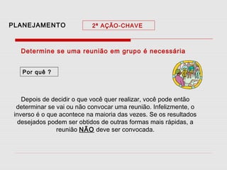 PLANEJAMENTO

2ª AÇÃO-CHAVE

Determine se uma reunião em grupo é necessária
Por quê ?

Depois de decidir o que você quer realizar, você pode então
determinar se vai ou não convocar uma reunião. Infelizmente, o
inverso é o que acontece na maioria das vezes. Se os resultados
desejados podem ser obtidos de outras formas mais rápidas, a
reunião NÃO deve ser convocada.

 