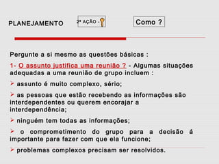PLANEJAMENTO

2ª AÇÃO -

Como ?

Pergunte a si mesmo as questões básicas :
1- O assunto justifica uma reunião ? - Algumas situações
adequadas a uma reunião de grupo incluem :
 assunto é muito complexo, sério;
 as pessoas que estão recebendo as informações são
interdependentes ou querem encorajar a
interdependência;
 ninguém tem todas as informações;
 o comprometimento do grupo para a
importante para fazer com que ela funcione;

decisão

 problemas complexos precisam ser resolvidos.

á

 