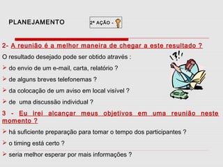 PLANEJAMENTO

2ª AÇÃO -

2- A reunião é a melhor maneira de chegar a este resultado ?
O resultado desejado pode ser obtido através :
 do envio de um e-mail, carta, relatório ?
 de alguns breves telefonemas ?
 da colocação de um aviso em local visível ?
 de uma discussão individual ?
3 - Eu irei alcançar meus objetivos em uma reunião neste
momento ?
 há suficiente preparação para tomar o tempo dos participantes ?
 o timing está certo ?
 seria melhor esperar por mais informações ?

 