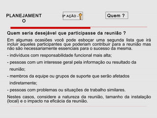 PLANEJAMENT
O

3ª AÇÃO -

Quem ?

Quem seria desejável que participasse da reunião ?
Em algumas ocasiões você pode esboçar uma segunda lista que irá
incluir aqueles participantes que poderiam contribuir para a reunião mas
não são necessariamente essenciais para o sucesso da mesma.
- indivíduos com responsabilidade funcional mais alta;
- pessoas com um interesse geral pela informação ou resultado da
reunião;
- membros da equipe ou grupos de suporte que serão afetados
indiretamente;
- pessoas com problemas ou situações de trabalho similares.
Nestes casos, considere a natureza da reunião, tamanho da instalação
(local) e o impacto na eficácia da reunião.

 