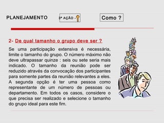 PLANEJAMENTO

3ª AÇÃO -

Como ?

2- De qual tamanho o grupo deve ser ?
Se uma participação extensiva é necessária,
limite o tamanho do grupo. O número máximo não
deve ultrapassar quinze : seis ou sete seria mais
indicado. O tamanho da reunião pode ser
reduzido através da convocação dos participantes
para somente partes da reunião relevantes a eles.
A segunda opção é ter uma pessoa como
representante de um número de pessoas ou
departamento. Em todos os casos, considere o
que precisa ser realizado e selecione o tamanho
do grupo ideal para este fim.

 