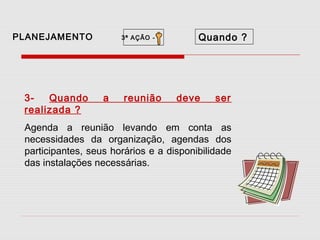 PLANEJAMENTO

3Quando
realizada ?

3ª AÇÃO -

a

reunião

Quando ?

deve

ser

Agenda a reunião levando em conta as
necessidades da organização, agendas dos
participantes, seus horários e a disponibilidade
das instalações necessárias.

 