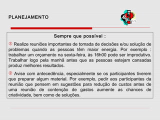 PLANEJAMENTO

Sempre que possível :
 Realize reuniões importantes de tomada de decisões e/ou solução de
problemas quando as pessoas têm maior energia. Por exemplo :
trabalhar um orçamento na sexta-feira, às 16h00 pode ser improdutivo.
Trabalhar logo pela manhã antes que as pessoas estejam cansadas
produz melhores resultados.
 Avise com antecedência, especialmente se os participantes tiverem
que preparar algum material. Por exemplo, pedir aos participantes da
reunião que pensem em sugestões para redução de custos antes de
uma reunião de contenção de gastos aumente as chances de
criatividade, bem como de soluções.

 