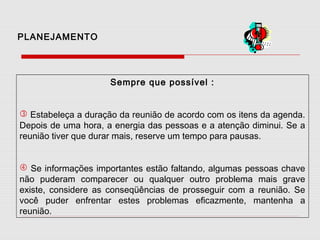 PLANEJAMENTO

Sempre que possível :
 Estabeleça a duração da reunião de acordo com os itens da agenda.
Depois de uma hora, a energia das pessoas e a atenção diminui. Se a
reunião tiver que durar mais, reserve um tempo para pausas.
 Se informações importantes estão faltando, algumas pessoas chave
não puderam comparecer ou qualquer outro problema mais grave
existe, considere as conseqüências de prosseguir com a reunião. Se
você puder enfrentar estes problemas eficazmente, mantenha a
reunião.

 