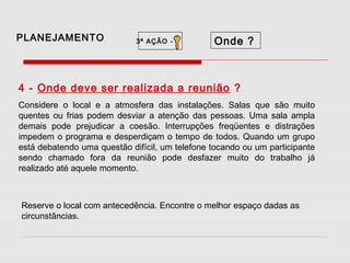 PLANEJAMENTO

3ª AÇÃO -

Onde ?

4 - Onde deve ser realizada a reunião ?
Considere o local e a atmosfera das instalações. Salas que são muito
quentes ou frias podem desviar a atenção das pessoas. Uma sala ampla
demais pode prejudicar a coesão. Interrupções freqüentes e distrações
impedem o programa e desperdiçam o tempo de todos. Quando um grupo
está debatendo uma questão difícil, um telefone tocando ou um participante
sendo chamado fora da reunião pode desfazer muito do trabalho já
realizado até aquele momento.

Reserve o local com antecedência. Encontre o melhor espaço dadas as
circunstâncias.

 