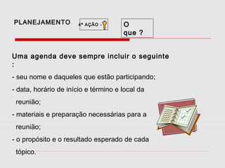 PLANEJAMENTO

4ª AÇÃO -

O
que ?

Uma agenda deve sempre incluir o seguinte
:
- seu nome e daqueles que estão participando;
- data, horário de início e término e local da
reunião;
- materiais e preparação necessárias para a
reunião;
- o propósito e o resultado esperado de cada
tópico.

 