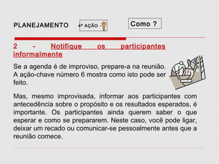 PLANEJAMENTO

4ª AÇÃO -

2
Notifique
informalmente

os

Como ?
participantes

Se a agenda é de improviso, prepare-a na reunião.
A ação-chave número 6 mostra como isto pode ser
feito.
Mas, mesmo improvisada, informar aos participantes com
antecedência sobre o propósito e os resultados esperados, é
importante. Os participantes ainda querem saber o que
esperar e como se prepararem. Neste caso, você pode ligar,
deixar um recado ou comunicar-se pessoalmente antes que a
reunião comece.

 