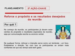 PLANEJAMENTO

5ª AÇÃO-CHAVE

Reforce o propósito e os resultados desejados
da reunião
Por quê ?
No começo da reunião, os participantes já devem estar
cientes do propósito e resultados esperados da reunião,
seja por comunicação escrita ou anúncio verbal.

De qualquer forma, reforçar a intenção serve como um lembrete - um foco.
Estabelecer a direção, faz com que os participantes se sintam mais
confiantes de que seu tempo será bem gasto.

 