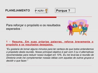 PLANEJAMENTO

5ª AÇÃO -

Porque ?

Para reforçar o propósito e os resultados
esperados :

1 - Resuma. Em suas próprias palavras, reforce brevemente o
propósito e os resultados desejados.

“Eu gostaria de tomar alguns minutos para ter certeza de que todos entendemos
o propósito desta reunião. Nosso principal objetivo é sair com 3 ou 4 alternativas
recomendadas para reduzir nosso budget em 10%. Eu irei levá-las à reunião de
Diretoria onde irei complementar nossas idéias com aquelas de outros grupos e
decidir o que fazer.”

 