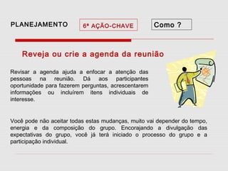 PLANEJAMENTO

6ª AÇÃO-CHAVE

Como ?

Reveja ou crie a agenda da reunião
Revisar a agenda ajuda a enfocar a atenção das
pessoas na reunião. Dá aos participantes
oportunidade para fazerem perguntas, acrescentarem
informações ou incluírem itens individuais de
interesse.
Você pode não aceitar todas estas mudanças, muito vai depender do tempo,
energia e da composição do grupo. Encorajando a divulgação das
expectativas do grupo, você já terá iniciado o processo do grupo e a
participação individual.

 