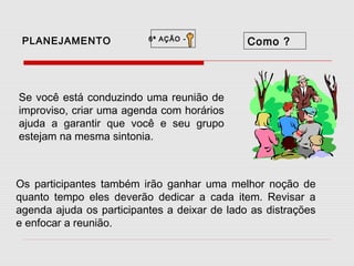PLANEJAMENTO

6ª AÇÃO -

Como ?

Se você está conduzindo uma reunião de
improviso, criar uma agenda com horários
ajuda a garantir que você e seu grupo
estejam na mesma sintonia.

Os participantes também irão ganhar uma melhor noção de
quanto tempo eles deverão dedicar a cada item. Revisar a
agenda ajuda os participantes a deixar de lado as distrações
e enfocar a reunião.

 