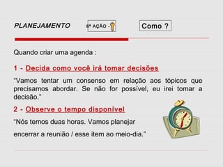 PLANEJAMENTO

6ª AÇÃO -

Como ?

Quando criar uma agenda :
1 - Decida como você irá tomar decisões
“Vamos tentar um consenso em relação aos tópicos que
precisamos abordar. Se não for possível, eu irei tomar a
decisão.”
2 - Observe o tempo disponível
“Nós temos duas horas. Vamos planejar
encerrar a reunião / esse item ao meio-dia.”

 