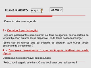 PLANEJAMENTO

6ª AÇÃO -

Como ?

Quando criar uma agenda :
3 - Convide à participação
Peça aos participantes para listarem os itens da agenda. Tenha certeza de
ter um flip-chart ou uma lousa disponível onde todos possam enxergar.
“Estes são os tópicos que eu gostaria de abordar. Que outros vocês
gostariam de acrescentar ?”
4 - Descreva brevemente o que você quer realizar em cada
tópico
Decida quem é responsável pelo resultado.
“Pedro, você sugeriu este item. O que você quer que realizemos ?

 