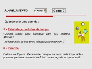 PLANEJAMENTO

6ª AÇÃO -

Como ?

Quando criar uma agenda :
5 - Estabeleça períodos de tempo
“Quanto tempo
Marcos ?

você precisará para seu relatório,

“Irá levar mais do que cinco minutos para esse item ?”
6 – Priorize
Ordene os tópicos. Geralmente coloque os itens mais importantes
primeiro, particularmente se você tem um espaço de tempo reduzido.

 