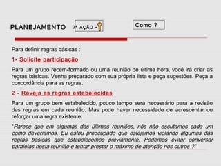 PLANEJAMENTO

7ª AÇÃO

-

Como ?

Para definir regras básicas :
1- Solicite participação
Para um grupo recém-formado ou uma reunião de última hora, você irá criar as
regras básicas. Venha preparado com sua própria lista e peça sugestões. Peça a
concordância para as regras.
2 - Reveja as regras estabelecidas
Para um grupo bem estabelecido, pouco tempo será necessário para a revisão
das regras em cada reunião. Mas pode haver necessidade de acrescentar ou
reforçar uma regra existente.
“Parece que em algumas das últimas reuniões, nós não escutamos cada um
como deveríamos. Eu estou preocupado que estejamos violando algumas das
regras básicas que estabelecemos previamente. Podemos evitar conversar
paralelas nesta reunião e tentar prestar o máximo de atenção nos outros ?”

 