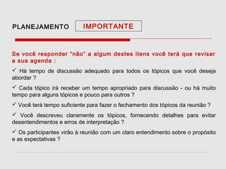 PLANEJAMENTO

IMPORTANTE

Se você responder “não” a algum destes itens você terá que revisar
a sua agenda :
 Há tempo de discussão adequado para todos os tópicos que você deseja
abordar ?
 Cada tópico irá receber um tempo apropriado para discussão - ou há muito
tempo para alguns tópicos e pouco para outros ?
 Você terá tempo suficiente para fazer o fechamento dos tópicos da reunião ?
 Você descreveu claramente os tópicos, fornecendo detalhes para evitar
desentendimentos e erros de interpretação ?
 Os participantes virão à reunião com um claro entendimento sobre o propósito
e as expectativas ?

 