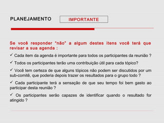 PLANEJAMENTO

IMPORTANTE

Se você responder “não” a algum destes itens você terá que
revisar a sua agenda :
 Cada item da agenda é importante para todos os participantes da reunião ?
 Todos os participantes terão uma contribuição útil para cada tópico?
 Você tem certeza de que alguns tópicos não podem ser discutidos por um
sub-comitê, que poderia depois trazer os resultados para o grupo todo ?
 Cada participante terá a sensação de que seu tempo foi bem gasto ao
participar desta reunião ?
 Os participantes serão capazes de identificar quando o resultado for
atingido ?

 