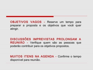 OBJETIVOS VAGOS - Reserve um tempo para
preparar a proposta e os objetivos que você quer
atingir.
DISCUSSÕES IMPREVISTAS PROLONGAM A
REUNIÃO - Verifique quem são as pessoas que
poderão contribuir para os objetivos propostos.
MUITOS ITENS NA AGENDA - Confirme o tempo
disponível para reunião.

 