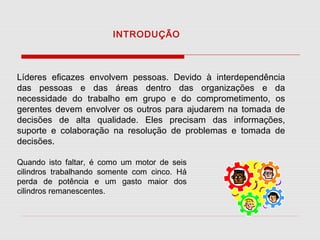 INTRODUÇÃO

Líderes eficazes envolvem pessoas. Devido à interdependência
das pessoas e das áreas dentro das organizações e da
necessidade do trabalho em grupo e do comprometimento, os
gerentes devem envolver os outros para ajudarem na tomada de
decisões de alta qualidade. Eles precisam das informações,
suporte e colaboração na resolução de problemas e tomada de
decisões.
Quando isto faltar, é como um motor de seis
cilindros trabalhando somente com cinco. Há
perda de potência e um gasto maior dos
cilindros remanescentes.

 