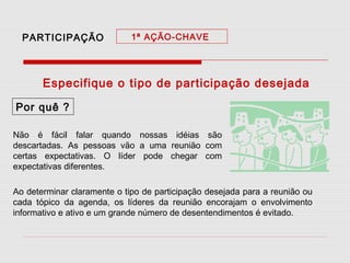 PARTICIPAÇÃO

1ª AÇÃO-CHAVE

Especifique o tipo de participação desejada
Por quê ?
Não é fácil falar quando nossas idéias são
descartadas. As pessoas vão a uma reunião com
certas expectativas. O líder pode chegar com
expectativas diferentes.
Ao determinar claramente o tipo de participação desejada para a reunião ou
cada tópico da agenda, os líderes da reunião encorajam o envolvimento
informativo e ativo e um grande número de desentendimentos é evitado.

 