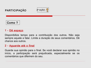 PARTICIPAÇÃO

2ª AÇÃO -

Como ?
1 - Dê espaço
Disponibilize tempo para a contribuição dos outros. Não seja
sempre aquele a falar. Limite a duração de seus comentários. Dê
chance aos outros.
2 - Aguarde até o final
Guarde sua opinião para o final. Se você declarar sua opinião no
início, a participação será prejudicada, especialmente se os
comentários que diferirem do seu.

 