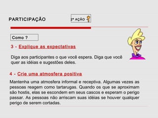 PARTICIPAÇÃO

2ª AÇÃO

-

Como ?

3 - Explique as expectativas
Diga aos participantes o que você espera. Diga que você
quer as idéias e sugestões deles.
4 - Crie uma atmosfera positiva
Mantenha uma atmosfera informal e receptiva. Algumas vezes as
pessoas reagem como tartarugas. Quando os que se aproximam
são hostis, elas se escondem em seus cascos e esperam o perigo
passar. As pessoas não arriscam suas idéias se houver qualquer
perigo de serem cortadas.

 