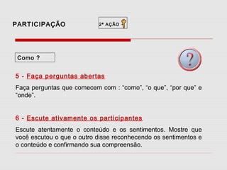 PARTICIPAÇÃO

2ª AÇÃO

-

Como ?

5 - Faça perguntas abertas
Faça perguntas que comecem com : “como”, “o que”, “por que” e
“onde”.
6 - Escute ativamente os participantes
Escute atentamente o conteúdo e os sentimentos. Mostre que
você escutou o que o outro disse reconhecendo os sentimentos e
o conteúdo e confirmando sua compreensão.

 