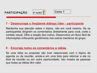 PARTICIPAÇÃO

2ª AÇÃO

-

Como ?

7 - Desencoraje o freqüente diálogo líder - participante
Mantenha sua atenção sobre o tópico, não em você mesmo. Se os
participantes dirigirem os comentários diretamente para você, corte o
contato visual. Olhe a reação dos outros. Desenvolva um fluxo fácil de
informações enfocando gentilmente nos outros membros do grupo.
8 - Encoraje todos os comentários e idéias
Se uma idéia ou proposta não tiver relacionada com o tópico da
agenda ou da reunião, anote-a em uma lista para retornar a ela no
final da reunião ou em outra oportunidade. Isto mostra às pessoas
que todas as idéias têm valor.

 