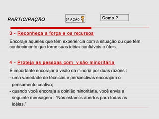 PARTICIPAÇÃO

3ª AÇÃO

-

Como ?

3 - Reconheça a força e os recursos
Encoraje aqueles que têm experiência com a situação ou que têm
conhecimento que torne suas idéias confiáveis e úteis.
4 - Proteja as pessoas com visão minoritária
É importante encorajar a visão da minoria por duas razões :
- uma variedade de técnicas e perspectivas encorajam o
pensamento criativo;
- quando você encoraja a opinião minoritária, você envia a
seguinte mensagem : “Nós estamos abertos para todas as
idéias.”

 