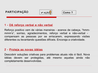 PARTICIPAÇÃO

4ª AÇÃO

-

Como ?

1 - Dê reforço verbal e não verbal
Reforço positivo vem de várias maneiras - acenos de cabeça, “hmmmmm’s”, sorriso, agradecimentos, reforço verbal e não-verbal compensam as pessoas por se arriscarem, expressando visões
diferentes ou levantando questões difíceis. Encoraja a criatividade.
2 - Proteja as novas idéias
Descobrir soluções criativas para problemas atuais não é fácil. Nova
idéias devem ser protegidas, até mesmo aquelas ainda não
completamente desenvolvidas.

 