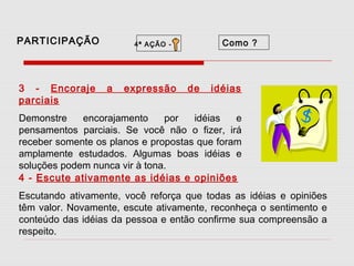 PARTICIPAÇÃO

3 - Encoraje
parciais

Como ?

4ª AÇÃO -

a

expressão

de

idéias

Demonstre
encorajamento
por
idéias
e
pensamentos parciais. Se você não o fizer, irá
receber somente os planos e propostas que foram
amplamente estudados. Algumas boas idéias e
soluções podem nunca vir à tona.
4 - Escute ativamente as idéias e opiniões
Escutando ativamente, você reforça que todas as idéias e opiniões
têm valor. Novamente, escute ativamente, reconheça o sentimento e
conteúdo das idéias da pessoa e então confirme sua compreensão a
respeito.

 
