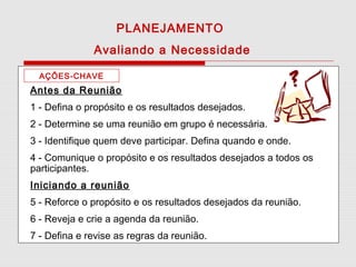 PLANEJAMENTO
Avaliando a Necessidade
AÇÕES-CHAVE

Antes da Reunião
1 - Defina o propósito e os resultados desejados.
2 - Determine se uma reunião em grupo é necessária.
3 - Identifique quem deve participar. Defina quando e onde.
4 - Comunique o propósito e os resultados desejados a todos os
participantes.
Iniciando a reunião
5 - Reforce o propósito e os resultados desejados da reunião.
6 - Reveja e crie a agenda da reunião.
7 - Defina e revise as regras da reunião.

 