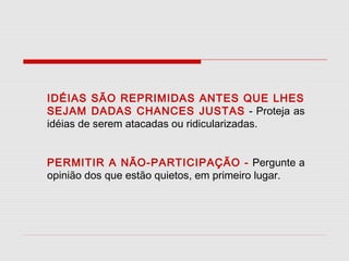 IDÉIAS SÃO REPRIMIDAS ANTES QUE LHES
SEJAM DADAS CHANCES JUSTAS - Proteja as
idéias de serem atacadas ou ridicularizadas.
PERMITIR A NÃO-PARTICIPAÇÃO - Pergunte a
opinião dos que estão quietos, em primeiro lugar.

 