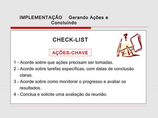 IMPLEMENTAÇÃO
Gerando Ações e
Concluindo

CHECK-LIST
AÇÕES-CHAVE
1 - Acorde sobre que ações precisam ser tomadas.
2 - Acorde sobre tarefas específicas, com datas de conclusão
claras.
3 - Acorde sobre como monitorar o progresso e avaliar os
resultados.
4 - Conclua e solicite uma avaliação da reunião.

 