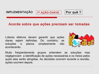IMPLEMENTAÇÃO

1ª AÇÃO-CHAVE

Por quê ?

Acorde sobre que ações precisam ser tomadas

Líderes efetivos devem garantir que ações
claras sejam definidas. Do contrário, as
soluções
e
planos
simplesmente
não
acontecerão.
Muito freqüentemente grupos entendem as soluções mas
negligenciam a identificação de ações necessárias e os meios pelos
quais elas serão atingidas. As decisões ocorrem durante a reunião,
ações ocorrem depois.

 