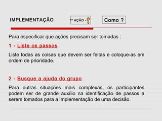 IMPLEMENTAÇÃO

1ª AÇÃO -

Como ?

Para especificar que ações precisam ser tomadas :
1 - Liste os passos
Liste todas as coisas que devem ser feitas e coloque-as em
ordem de prioridade.
2 - Busque a ajuda do grupo
Para outras situações mais complexas, os participantes
podem ser de grande auxílio na identificação de passos a
serem tomados para a implementação de uma decisão.

 
