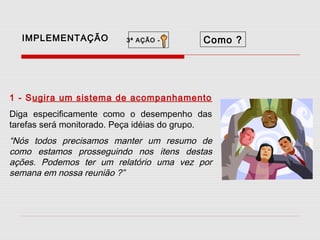 IMPLEMENTAÇÃO

3ª AÇÃO -

Como ?

1 - Sugira um sistema de acompanhamento
Diga especificamente como o desempenho das
tarefas será monitorado. Peça idéias do grupo.

“Nós todos precisamos manter um resumo de
como estamos prosseguindo nos itens destas
ações. Podemos ter um relatório uma vez por
semana em nossa reunião ?”

 