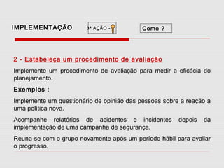 IMPLEMENTAÇÃO

3ª AÇÃO -

Como ?

2 - Estabeleça um procedimento de avaliação
Implemente um procedimento de avaliação para medir a eficácia do
planejamento.
Exemplos :
Implemente um questionário de opinião das pessoas sobre a reação a
uma política nova.
Acompanhe relatórios de acidentes e incidentes
implementação de uma campanha de segurança.

depois

da

Reuna-se com o grupo novamente após um período hábil para avaliar
o progresso.

 