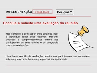 IMPLEMENTAÇÃO

4ª AÇÃO-CHAVE

Por quê ?

Conclua e solicite uma avaliação da reunião
Não somente é bom saber onde estamos indo,
é agradável saber onde estamos. Resumir
decisões e comprometimentos lembra aos
participantes as suas tarefas e os congratula
nas suas realizações.

Uma breve reunião de avaliação permite aos participantes que comentem
sobre o que ocorreu bem e o que precisa ser aprimorado.

 