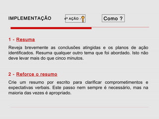 IMPLEMENTAÇÃO

4ª AÇÃO -

Como ?

1 - Resuma
Reveja brevemente as conclusões atingidas e os planos de ação
identificados. Resuma qualquer outro tema que foi abordado. Isto não
deve levar mais do que cinco minutos.
2 - Reforce o resumo
Crie um resumo por escrito para clarificar comprometimentos e
expectativas verbais. Este passo nem sempre é necessário, mas na
maioria das vezes é apropriado.

 