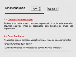 IMPLEMENTAÇÃO

4ª AÇÃO -

Como ?

3 - Demonstre apreciação
Embora o reconhecimento deva ser expressado durante toda a reunião,
algumas palavras finais de apreciação pelo trabalho do grupo são
importantes.
4 - Peça feedback
Avaliações podem ser feitas verbalmente por meio de questionamentos :

“O que funcionou bem hoje ?”
“Como poderíamos ter realizado as coisas de outra maneira ?”

 